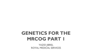 GENETICS FOR THE
MRCOG PART 1
YAZID JIBREL
ROYAL MEDICAL SERVICES

 