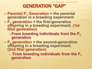GENERATION “GAP”
 Parental P1 Generation = the parental
generation in a breeding experiment.
 F1 generation = the first-generation
offspring in a breeding experiment. (1st
filial generation)
 From breeding individuals from the P1
generation
 F2 generation = the second-generation
offspring in a breeding experiment.
(2nd filial generation)
 From breeding individuals from the F1
generation
January 15, 2015R. M. Mahindrakar
26
 