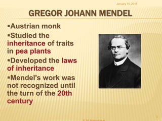 GREGOR JOHANN MENDEL
Austrian monk
Studied the
inheritance of traits
in pea plants
Developed the laws
of inheritance
Mendel's work was
not recognized until
the turn of the 20th
century
January 15, 2015
3
 