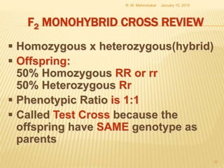 F2 MONOHYBRID CROSS REVIEW
 Homozygous x heterozygous(hybrid)
 Offspring:
50% Homozygous RR or rr
50% Heterozygous Rr
 Phenotypic Ratio is 1:1
 Called Test Cross because the
offspring have SAME genotype as
parents
January 15, 2015R. M. Mahindrakar
37
 