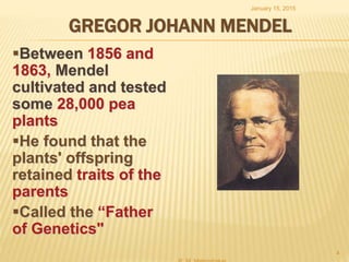 GREGOR JOHANN MENDEL
Between 1856 and
1863, Mendel
cultivated and tested
some 28,000 pea
plants
He found that the
plants' offspring
retained traits of the
parents
Called the “Father
of Genetics"
January 15, 2015
4
 