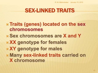 SEX-LINKED TRAITS
 Traits (genes) located on the sex
chromosomes
 Sex chromosomes are X and Y
 XX genotype for females
 XY genotype for males
 Many sex-linked traits carried on
X chromosome
January 15, 2015R. M. Mahindrakar
62
 