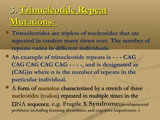 3.3. Trinucleotide RepeatTrinucleotide Repeat
Mutations:Mutations:
 Trinucleotides are triplets of nucleotides that are
repeated in tandem many times over. The number of
repeats varies in different individuals.  
 An example of trinucleotide repeats is - - - CAG
CAG CAG CAG CAG - - - -, and is designated as
(CAG)n where n is the number of repeats in the
particular individual. 
 A form of A form of mutationmutation characterized by a stretch of three  characterized by a stretch of three 
nucleotidesnucleotides ( (codoncodon) repeated in multiple times in the) repeated in multiple times in the
DNA sequence.DNA sequence. e.g. Fragile X Syndrome(developmental
problems including learning disabilities and cognitive impairment. )
 
