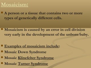 Mosaicism:
 A person or a tissue that contains two or more
types of genetically different cells.
 Mosaicism is caused by an error in cell division
very early in the development of the unborn baby.
 Examples of mosaicism include:
 Mosaic Down Syndrome
 Mosaic Klinefelter Syndrome
 Mosaic Turner Syndrome
 