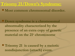 Trisomy 21/Down’s Syndrome:
 Most common chromosomal disorder.
 Down syndrome is a chromosomal
abnormality characterized by the
presence of an extra copy of genetic
material on the 21st
chromosome
 Trisomy 21 is caused by a meiotic
nondisjunction (attach) event.
 