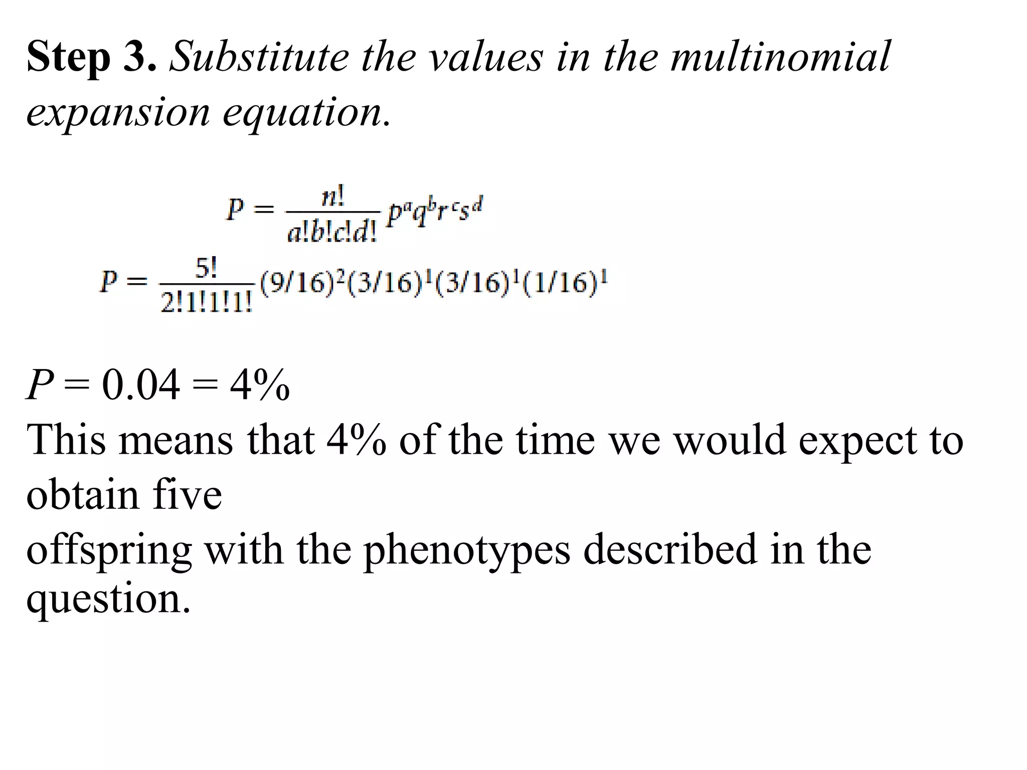 Step 3. Substitute the values in the multinomial
expansion equation.
P = 0.04 = 4%
This means that 4% of the time we would expect to
obtain five
offspring with the phenotypes described in the
question.
 