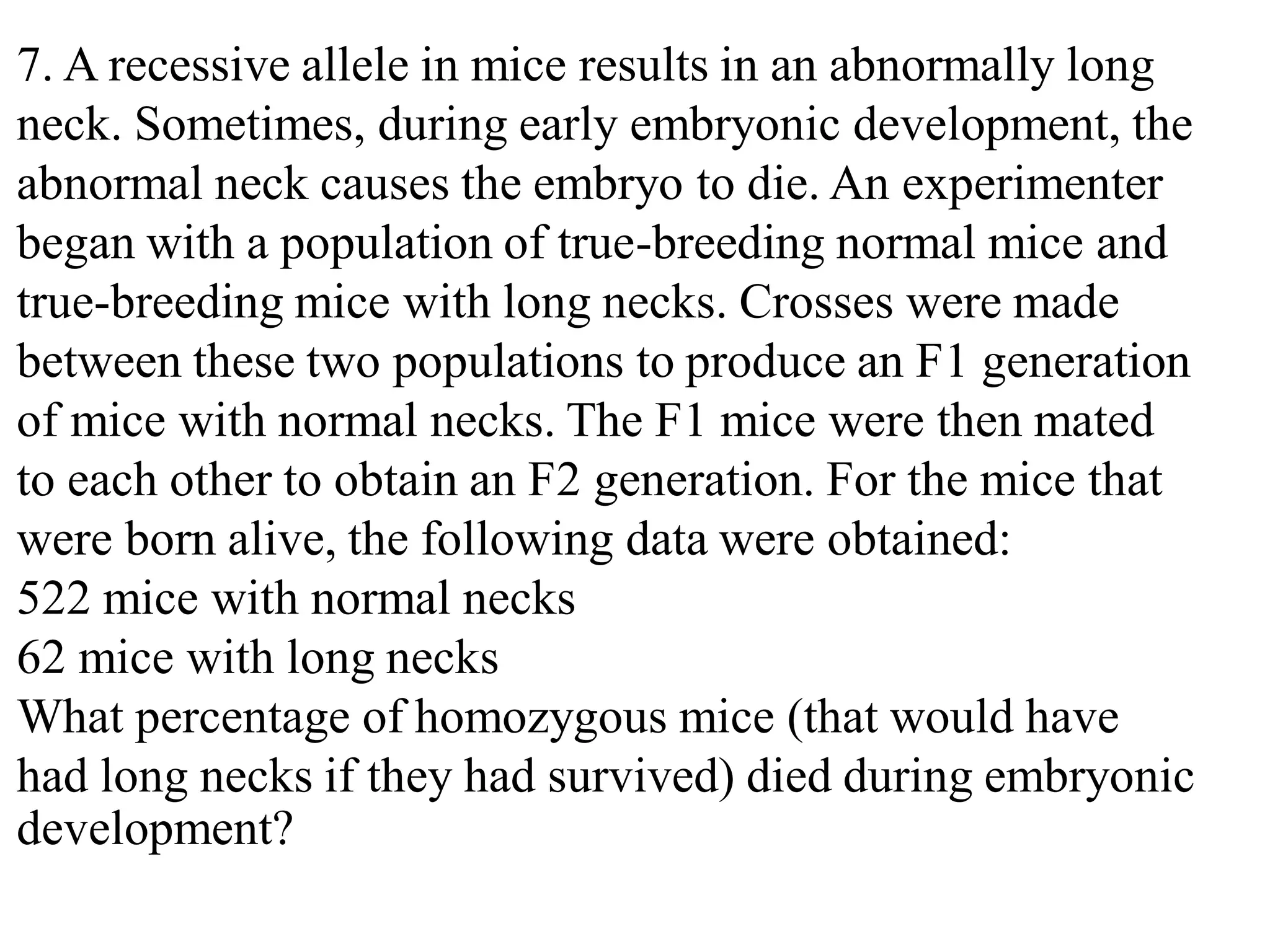 7. A recessive allele in mice results in an abnormally long
neck. Sometimes, during early embryonic development, the
abnormal neck causes the embryo to die. An experimenter
began with a population of true-breeding normal mice and
true-breeding mice with long necks. Crosses were made
between these two populations to produce an F1 generation
of mice with normal necks. The F1 mice were then mated
to each other to obtain an F2 generation. For the mice that
were born alive, the following data were obtained:
522 mice with normal necks
62 mice with long necks
What percentage of homozygous mice (that would have
had long necks if they had survived) died during embryonic
development?
 