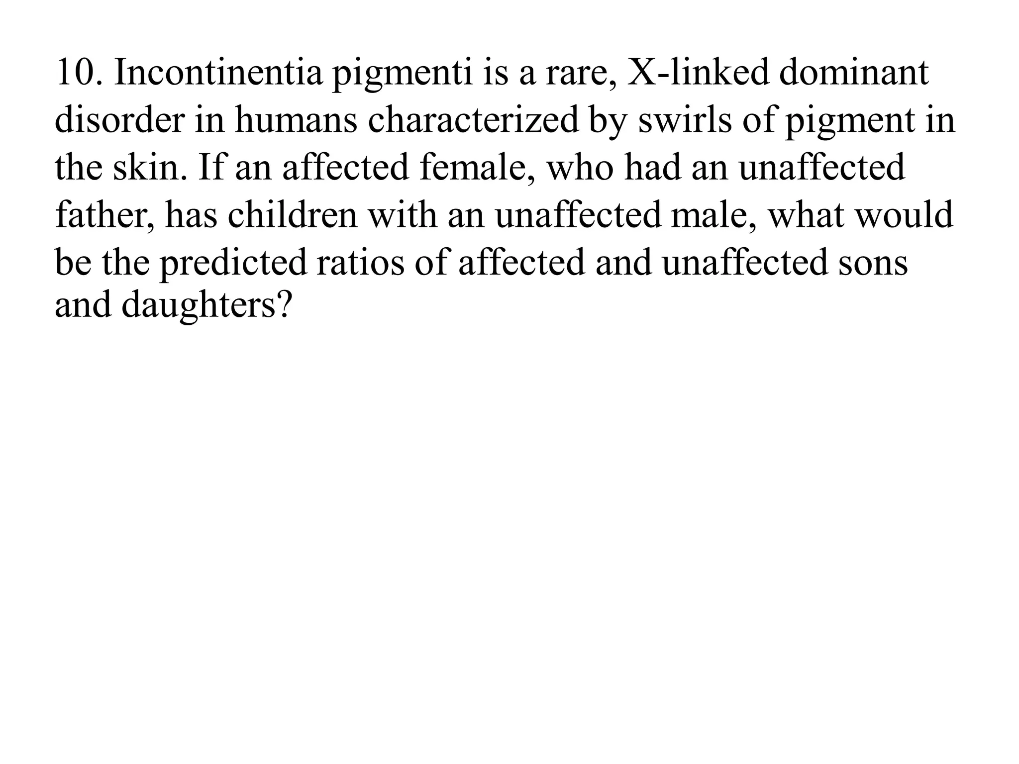 10. Incontinentia pigmenti is a rare, X-linked dominant
disorder in humans characterized by swirls of pigment in
the skin. If an affected female, who had an unaffected
father, has children with an unaffected male, what would
be the predicted ratios of affected and unaffected sons
and daughters?
 