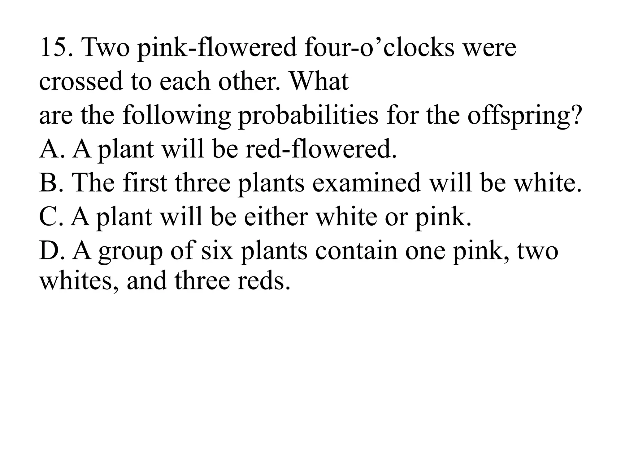 15. Two pink-flowered four-o’clocks were
crossed to each other. What
are the following probabilities for the offspring?
A. A plant will be red-flowered.
B. The first three plants examined will be white.
C. A plant will be either white or pink.
D. A group of six plants contain one pink, two
whites, and three reds.
 