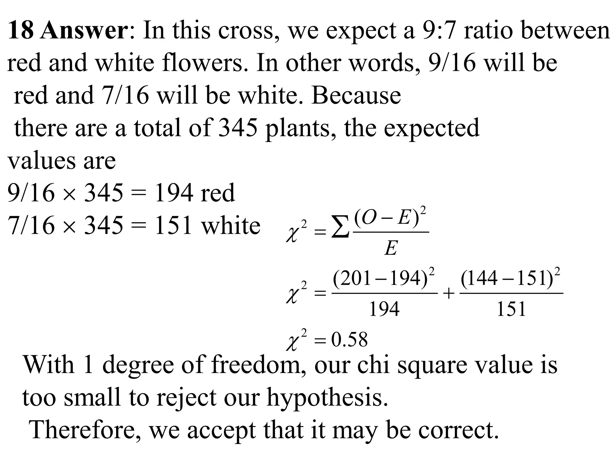 18 Answer: In this cross, we expect a 9:7 ratio between
red and white flowers. In other words, 9/16 will be
red and 7/16 will be white. Because
there are a total of 345 plants, the expected
values are
9/16  345 = 194 red
7/16  345 = 151 white
2
2
2 2
2
2
( )
(201 194) (144 151)
194 151
0.58
O E
E





 
 


With 1 degree of freedom, our chi square value is
too small to reject our hypothesis.
Therefore, we accept that it may be correct.
 