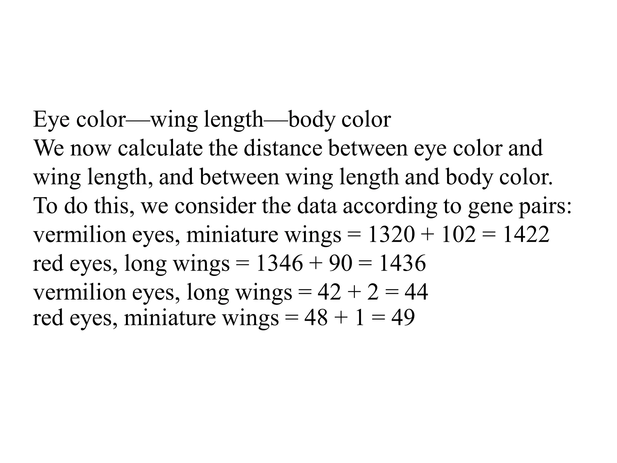 Eye color—wing length—body color
We now calculate the distance between eye color and
wing length, and between wing length and body color.
To do this, we consider the data according to gene pairs:
vermilion eyes, miniature wings = 1320 + 102 = 1422
red eyes, long wings = 1346 + 90 = 1436
vermilion eyes, long wings = 42 + 2 = 44
red eyes, miniature wings = 48 + 1 = 49
 