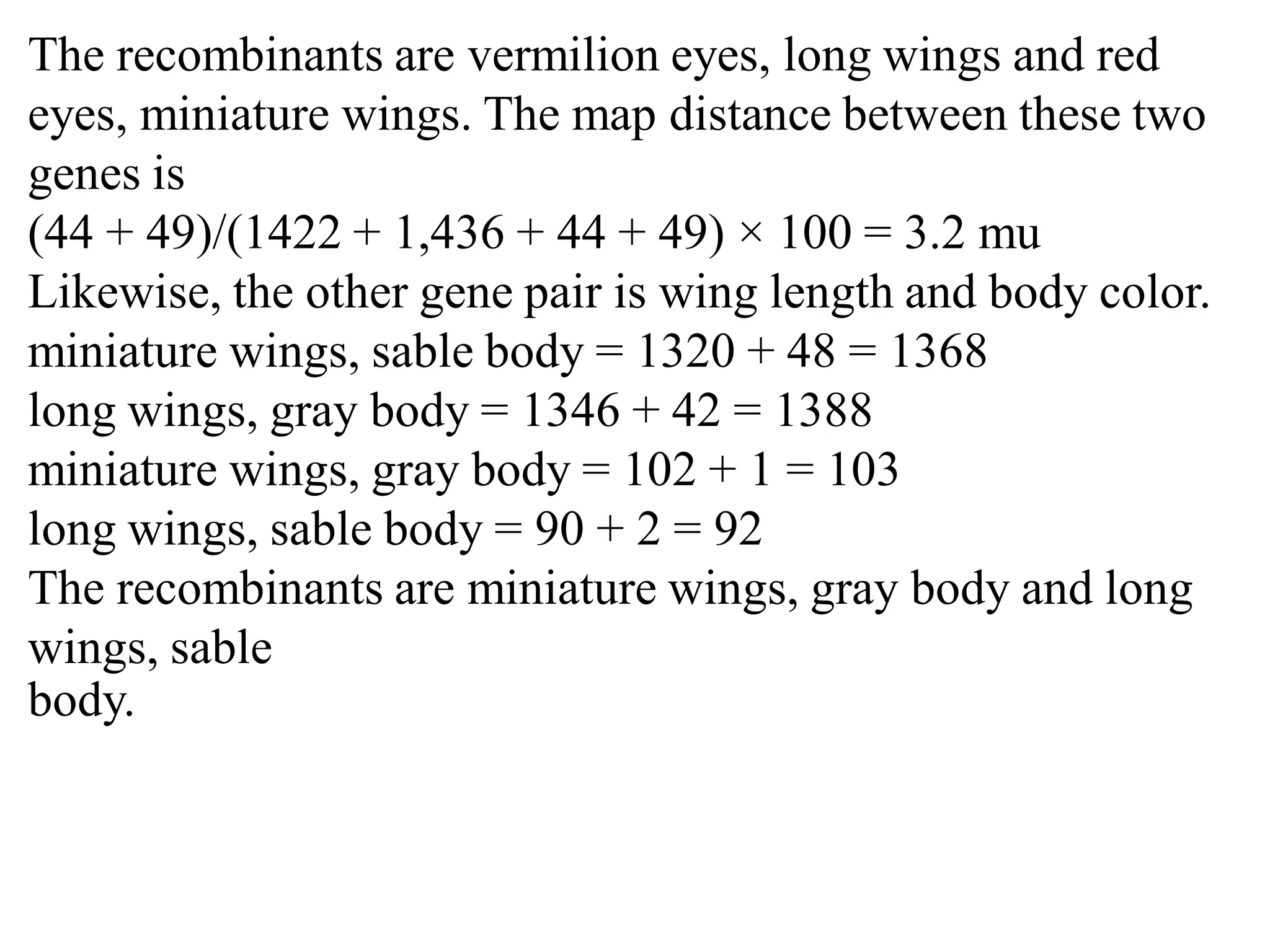 The recombinants are vermilion eyes, long wings and red
eyes, miniature wings. The map distance between these two
genes is
(44 + 49)/(1422 + 1,436 + 44 + 49) × 100 = 3.2 mu
Likewise, the other gene pair is wing length and body color.
miniature wings, sable body = 1320 + 48 = 1368
long wings, gray body = 1346 + 42 = 1388
miniature wings, gray body = 102 + 1 = 103
long wings, sable body = 90 + 2 = 92
The recombinants are miniature wings, gray body and long
wings, sable
body.
 