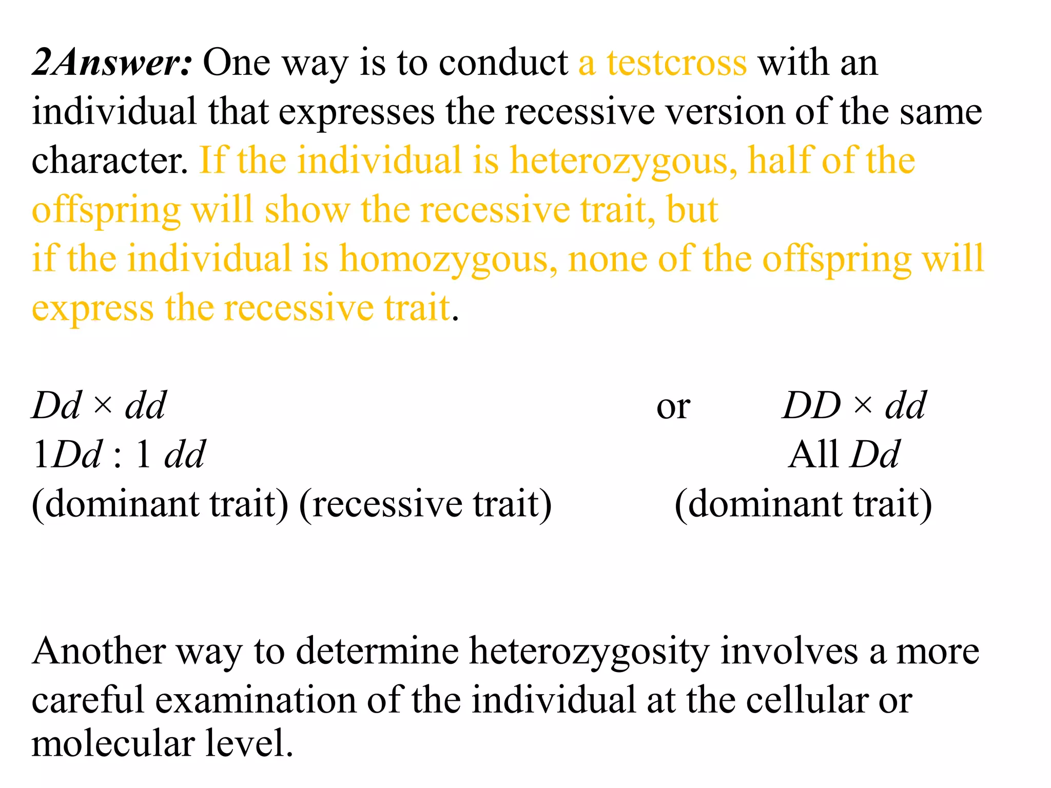 2Answer: One way is to conduct a testcross with an
individual that expresses the recessive version of the same
character. If the individual is heterozygous, half of the
offspring will show the recessive trait, but
if the individual is homozygous, none of the offspring will
express the recessive trait.
Dd × dd or DD × dd
1Dd : 1 dd All Dd
(dominant trait) (recessive trait) (dominant trait)
Another way to determine heterozygosity involves a more
careful examination of the individual at the cellular or
molecular level.
 
