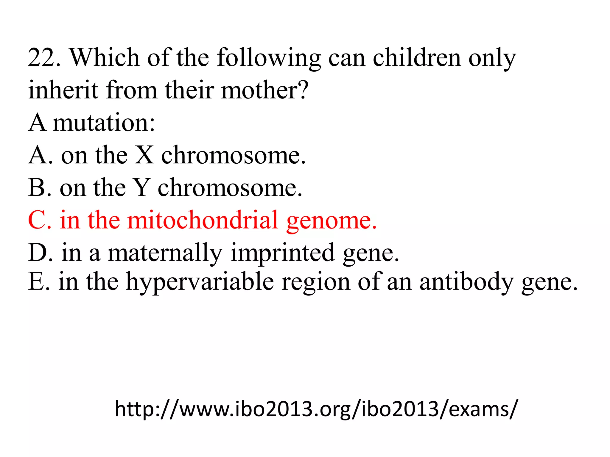 22. Which of the following can children only
inherit from their mother?
A mutation:
A. on the X chromosome.
B. on the Y chromosome.
C. in the mitochondrial genome.
D. in a maternally imprinted gene.
E. in the hypervariable region of an antibody gene.
http://www.ibo2013.org/ibo2013/exams/
 
