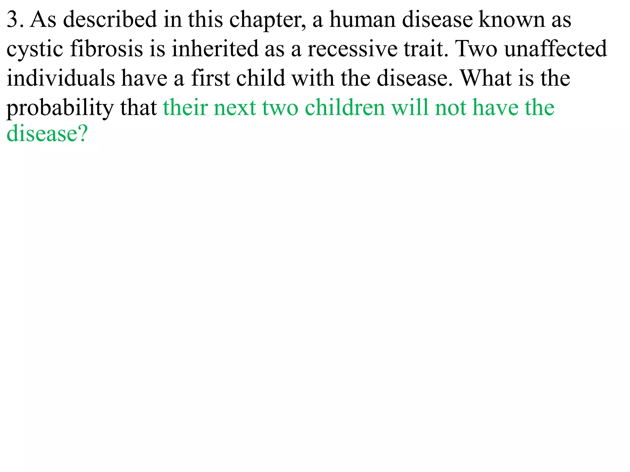3. As described in this chapter, a human disease known as
cystic fibrosis is inherited as a recessive trait. Two unaffected
individuals have a first child with the disease. What is the
probability that their next two children will not have the
disease?
 