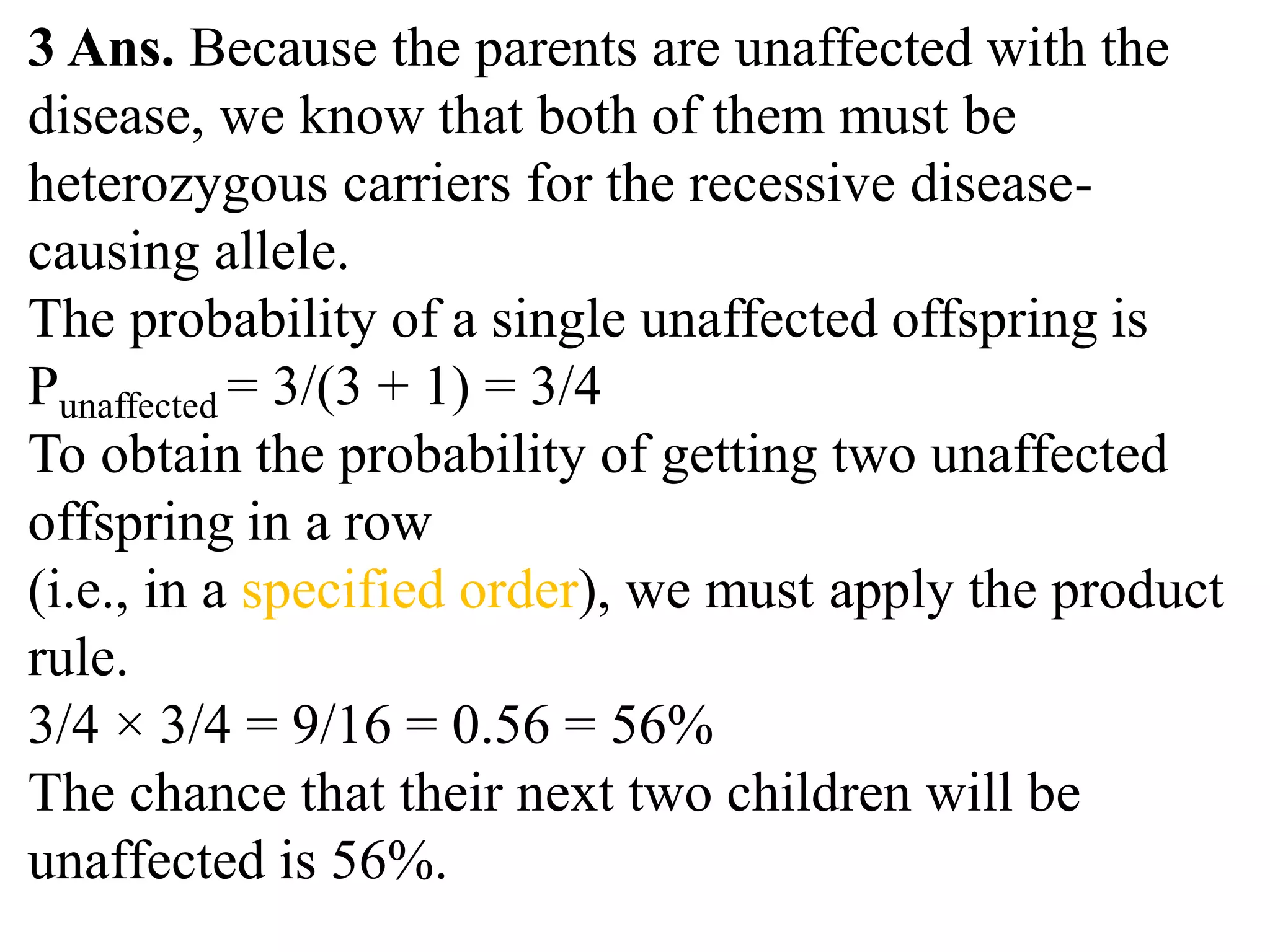 3 Ans. Because the parents are unaffected with the
disease, we know that both of them must be
heterozygous carriers for the recessive disease-
causing allele.
The probability of a single unaffected offspring is
Punaffected = 3/(3 + 1) = 3/4
To obtain the probability of getting two unaffected
offspring in a row
(i.e., in a specified order), we must apply the product
rule.
3/4 × 3/4 = 9/16 = 0.56 = 56%
The chance that their next two children will be
unaffected is 56%.
 