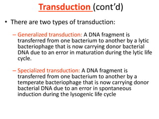 Transduction (cont’d)
• There are two types of transduction:
– Generalized transduction: A DNA fragment is
transferred from one bacterium to another by a lytic
bacteriophage that is now carrying donor bacterial
DNA due to an error in maturation during the lytic life
cycle.
– Specialized transduction: A DNA fragment is
transferred from one bacterium to another by a
temperate bacteriophage that is now carrying donor
bacterial DNA due to an error in spontaneous
induction during the lysogenic life cycle
 