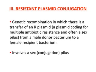 III. RESISTANT PLASMID CONJUGATION
• Genetic recombination in which there is a
transfer of an R plasmid (a plasmid coding for
multiple antibiotic resistance and often a sex
pilus) from a male donor bacterium to a
female recipient bacterium.
• Involves a sex (conjugation) pilus
 