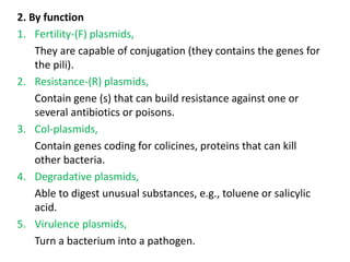 2. By function
1. Fertility-(F) plasmids,
They are capable of conjugation (they contains the genes for
the pili).
2. Resistance-(R) plasmids,
Contain gene (s) that can build resistance against one or
several antibiotics or poisons.
3. Col-plasmids,
Contain genes coding for colicines, proteins that can kill
other bacteria.
4. Degradative plasmids,
Able to digest unusual substances, e.g., toluene or salicylic
acid.
5. Virulence plasmids,
Turn a bacterium into a pathogen.
 
