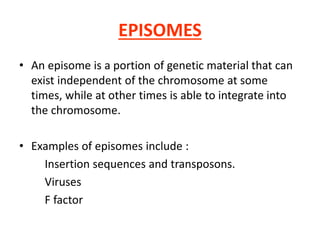 EPISOMES
• An episome is a portion of genetic material that can
exist independent of the chromosome at some
times, while at other times is able to integrate into
the chromosome.
• Examples of episomes include :
Insertion sequences and transposons.
Viruses
F factor
 