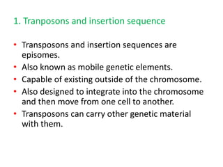 1. Tranposons and insertion sequence
• Transposons and insertion sequences are
episomes.
• Also known as mobile genetic elements.
• Capable of existing outside of the chromosome.
• Also designed to integrate into the chromosome
and then move from one cell to another.
• Transposons can carry other genetic material
with them.
 