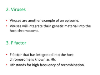 2. Viruses
• Viruses are another example of an episome.
• Viruses will integrate their genetic material into the
host chromosome.
3. F factor
• F factor that has integrated into the host
chromosome is known as Hfr.
• Hfr stands for high frequency of recombination.
 
