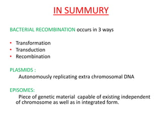 IN SUMMURY
BACTERIAL RECOMBINATION occurs in 3 ways
• Transformation
• Transduction
• Recombination
PLASMIDS :
Autonomously replicating extra chromosomal DNA
EPISOMES:
Piece of genetic material capable of existing independent
of chromosome as well as in integrated form.
 