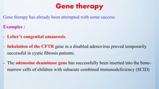Gene therapy
Gene therapy has already been attempted with some success
Examples :
- Leber’s congenital amaurosis.
- Inhalation of the CFTR gene in a disabled adenovirus proved temporarily
successful in cystic fibrosis patients.
- The adenosine deaminase gene has successfully been inserted into the bone-
marrow cells of children with subacute combined immunodeficiency (SCID)
 