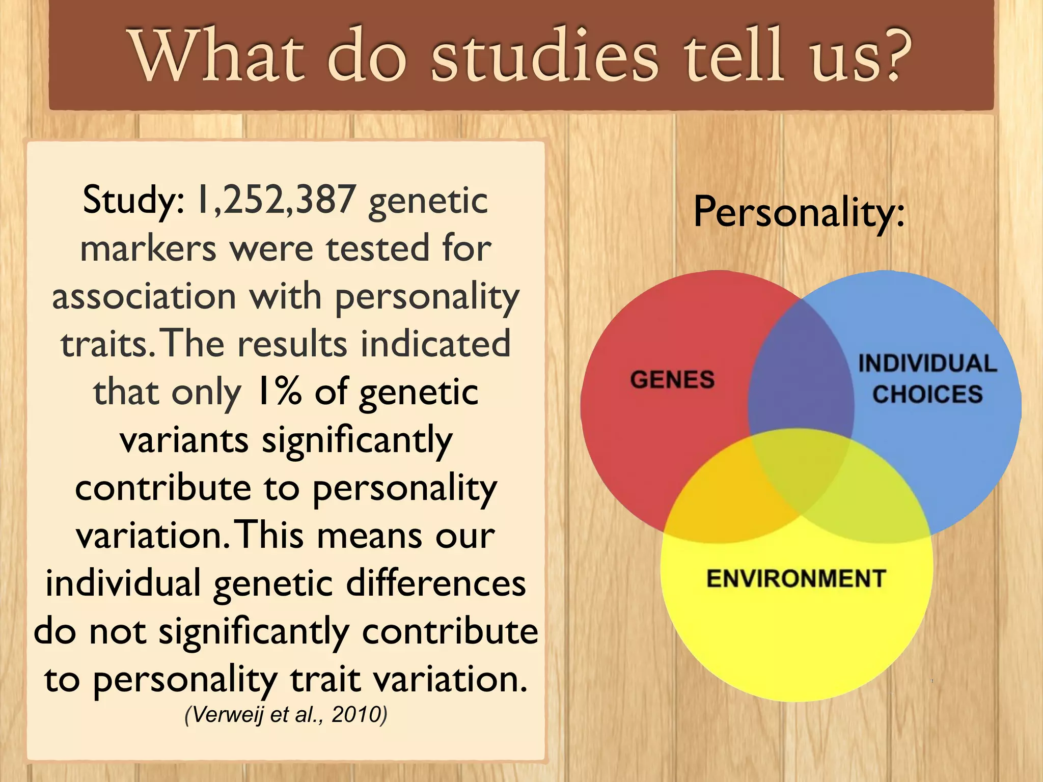 What do studies tell us?
Study: 1,252,387 genetic
markers were tested for
association with personality
traits.The results indicated
that only 1% of genetic
variants signiﬁcantly
contribute to personality
variation.This means our
individual genetic differences
do not signiﬁcantly contribute
to personality trait variation.
(Verweij et al., 2010)
Personality:
 