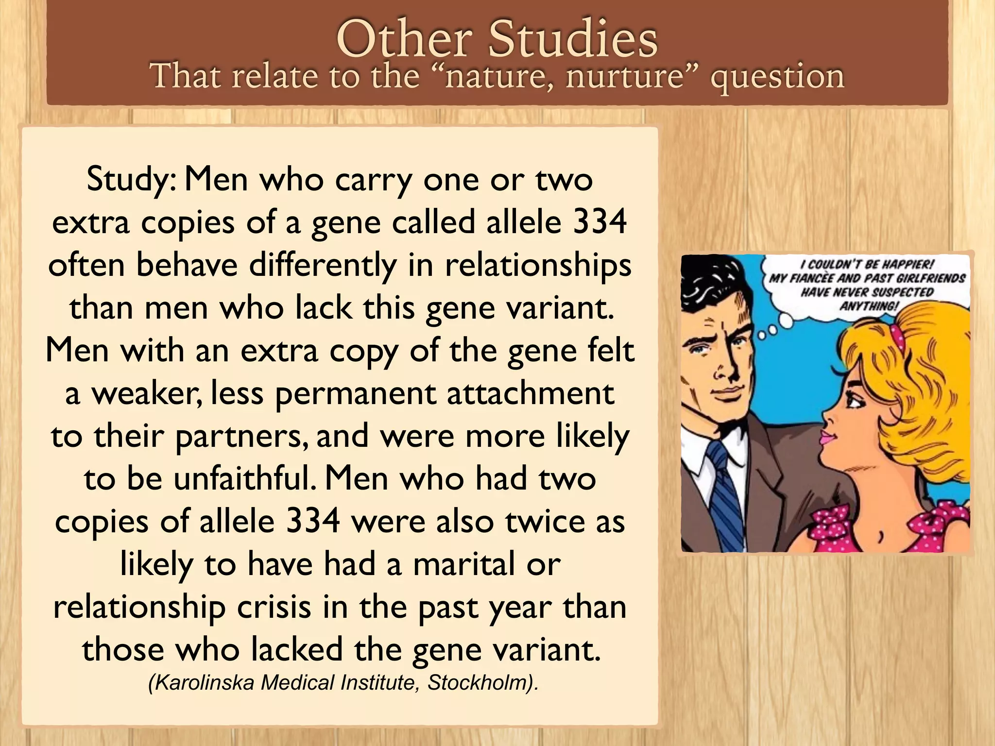 Other Studies
That relate to the “nature, nurture” question
Study: Men who carry one or two
extra copies of a gene called allele 334
often behave differently in relationships
than men who lack this gene variant.
Men with an extra copy of the gene felt
a weaker, less permanent attachment
to their partners, and were more likely
to be unfaithful. Men who had two
copies of allele 334 were also twice as
likely to have had a marital or
relationship crisis in the past year than
those who lacked the gene variant.
(Karolinska Medical Institute, Stockholm).
 