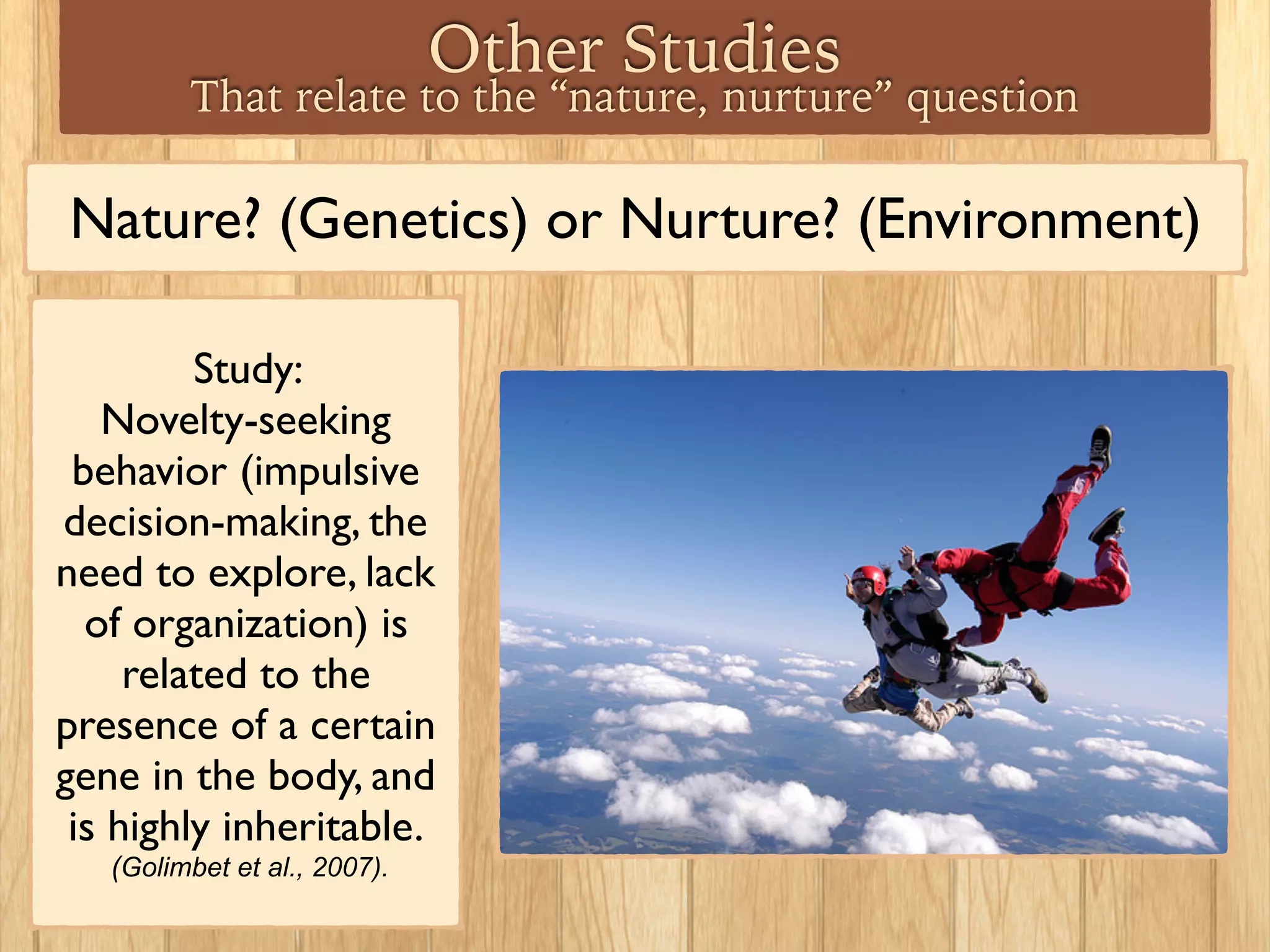 Nature? (Genetics) or Nurture? (Environment)
Study:
Novelty-seeking
behavior (impulsive
decision-making, the
need to explore, lack
of organization) is
related to the
presence of a certain
gene in the body, and
is highly inheritable.
(Golimbet et al., 2007).
Other Studies
That relate to the “nature, nurture” question
 