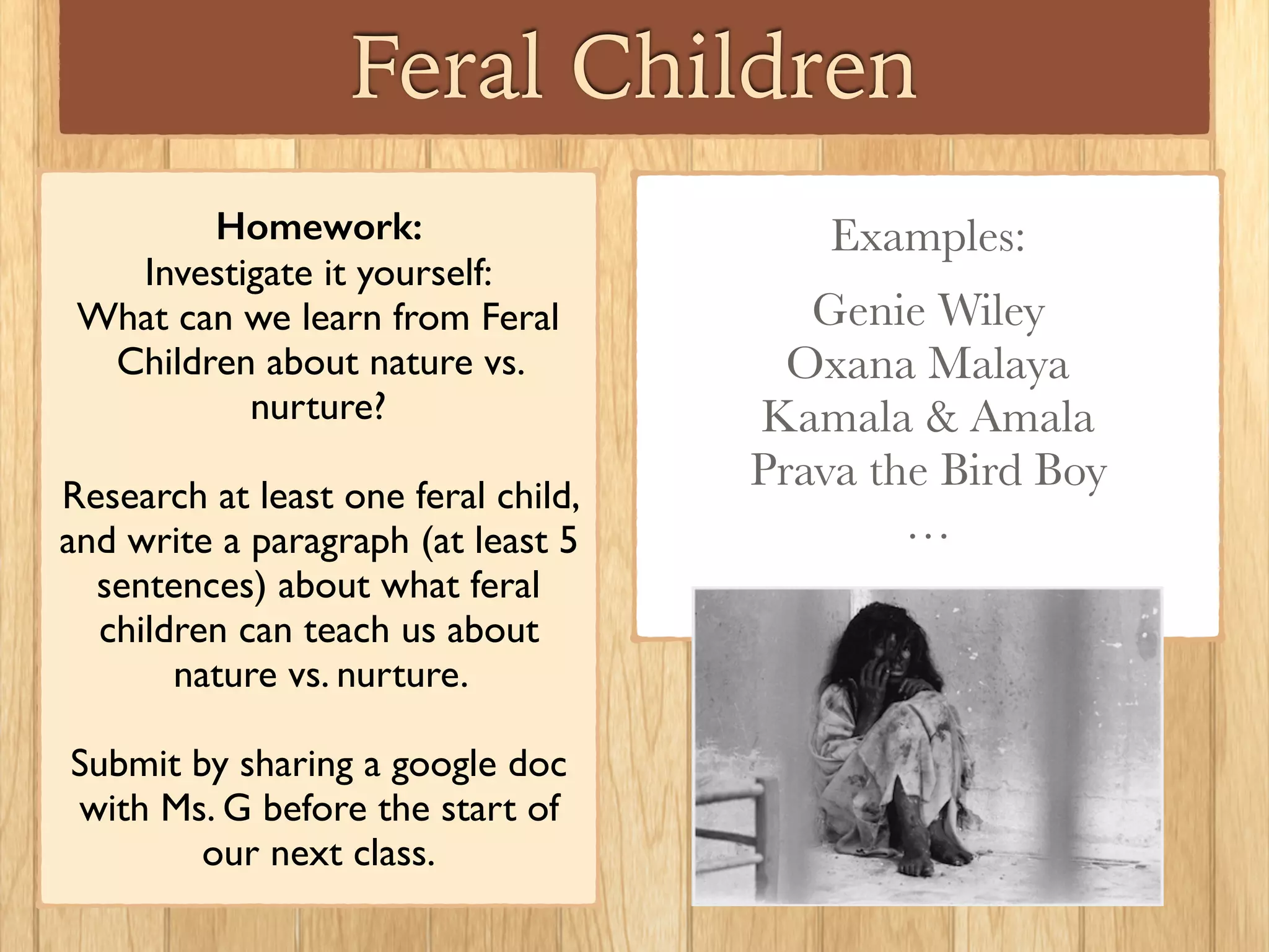 Feral Children
Homework:
Investigate it yourself:
What can we learn from Feral
Children about nature vs.
nurture?
Research at least one feral child,
and write a paragraph (at least 5
sentences) about what feral
children can teach us about
nature vs. nurture.
Submit by sharing a google doc
with Ms. G before the start of
our next class.
Examples:
Genie Wiley
Oxana Malaya
Kamala & Amala
Prava the Bird Boy
…
 
