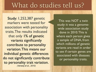 What do studies tell us?
Study: 1,252,387 genetic
markers were tested for
association with personality
traits.The results indicated
that only 1% of genetic
variants signiﬁcantly
contribute to personality
variation.This means our
individual genetic differences
do not signiﬁcantly contribute
to personality trait variation.
(Verweij et al., 2010)
This was NOT a twin
study: it was a genome-
wide association study
done in 2010.This is
where each person gives
a sample of DNA, from
which millions of genetic
variants are read in order
to see if certain genes are
associated with diseases
or personality traits.
 