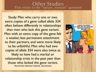 Other Studies
That relate to the “nature, nurture” question
Study: Men who carry one or two
extra copies of a gene called allele 334
often behave differently in relationships
than men who lack this gene variant.
Men with an extra copy of the gene felt
a weaker, less permanent attachment
to their partners, and were more likely
to be unfaithful. Men who had two
copies of allele 334 were also twice as
likely to have had a marital or
relationship crisis in the past year than
those who lacked the gene variant.
(Karolinska Medical Institute, Stockholm).
 