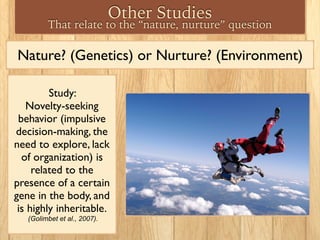 Nature? (Genetics) or Nurture? (Environment)
Study:
Novelty-seeking
behavior (impulsive
decision-making, the
need to explore, lack
of organization) is
related to the
presence of a certain
gene in the body, and
is highly inheritable.
(Golimbet et al., 2007).
Other Studies
That relate to the “nature, nurture” question
 
