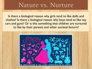 Nature vs. Nurture
Is there a biological reason why girls tend to like dolls and
clothes? Is there a biological reason why boys tend to like toy
cars and guns? Or is this something that children are nurtured
to like by their parents and other societal factors?
 