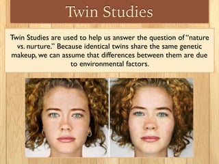 Twin Studies
Twin Studies are used to help us answer the question of “nature
vs. nurture.” Because identical twins share the same genetic
makeup, we can assume that differences between them are due
to environmental factors.
 