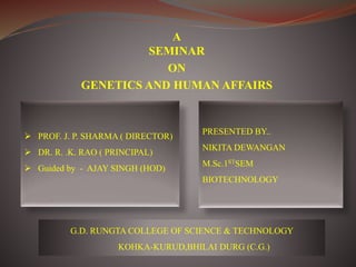 A
SEMINAR
ON
GENETICS AND HUMAN AFFAIRS
 PROF. J. P. SHARMA ( DIRECTOR)
 DR. R. .K. RAO ( PRINCIPAL)
 Guided by - AJAY SINGH (HOD)
PRESENTED BY..
NIKITA DEWANGAN
M.Sc.1STSEM
BIOTECHNOLOGY
G.D. RUNGTA COLLEGE OF SCIENCE & TECHNOLOGY
KOHKA-KURUD,BHILAI DURG (C.G.)
 