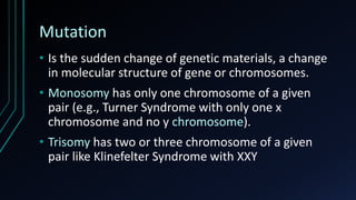 Mutation
• Is the sudden change of genetic materials, a change
in molecular structure of gene or chromosomes.
• Monosomy has only one chromosome of a given
pair (e.g., Turner Syndrome with only one x
chromosome and no y chromosome).
• Trisomy has two or three chromosome of a given
pair like Klinefelter Syndrome with XXY
 