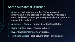 Some Autosomal Disorder
1. Albinism- lack pigment on skin from amino acid
phenylalanine, the production of enzyme tyrosinase is
controlled by dominant genes so phenylalanine cannot be
change into melanin.
2. Alzheimer’s Disease- mental disorder/forgetfulness
3. Cystic Fibrosis- excess mucus in lungs
4. Hyper Cholesterolemia- heart disease
5. Tay Sachs Disease- lipid accumulation in brain cells
 
