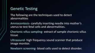 Genetic Testing
The following are the techniques used to detect
abnormalities
Amniocentesis- carefully inserting needle into mother’s
uterus to test fetal cells and abnormalities.
Chorionic villus sampling- extract of sample chorionic villus
tissue
Ultrasound- high frequency sound scanner that produce
image monitor.
Newborn screening- blood cells used to detect disorder.
 