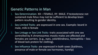 Genetic Patterns in Man
1. Sex Determination- XX – FEMALE, XY- MALE. If testosterone not
sustained male fetus may not be sufficient to develop brain
pattern resulting to gender identity.
2. Sex Limited Traits- are expressed in one sex. Example: beard in
male, milk in female
3. Sex Linkage or Sex Link Traits- traits associated with one sex
controlled by X chromosomes mostly males are affected and
females are carriers. (e.g., eyes, colorblindness, hemophilia – loss
of blood lack protein for clotting).
4. Sex Influence Traits- are expressed in both sexes (baldness,
presence of male or female sex hormones, harelip)
 