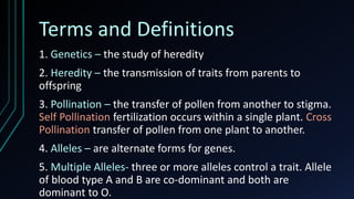 Terms and Definitions
1. Genetics – the study of heredity
2. Heredity – the transmission of traits from parents to
offspring
3. Pollination – the transfer of pollen from another to stigma.
Self Pollination fertilization occurs within a single plant. Cross
Pollination transfer of pollen from one plant to another.
4. Alleles – are alternate forms for genes.
5. Multiple Alleles- three or more alleles control a trait. Allele
of blood type A and B are co-dominant and both are
dominant to O.
 