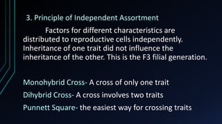 3. Principle of Independent Assortment
Factors for different characteristics are
distributed to reproductive cells independently.
Inheritance of one trait did not influence the
inheritance of the other. This is the F3 filial generation.
Monohybrid Cross- A cross of only one trait
Dihybrid Cross- A cross involves two traits
Punnett Square- the easiest way for crossing traits
 