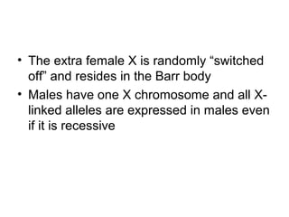 • The extra female X is randomly “switched
off” and resides in the Barr body
• Males have one X chromosome and all X-
linked alleles are expressed in males even
if it is recessive
 