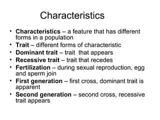 Characteristics
• Characteristics – a feature that has different
forms in a population
• Trait – different forms of characteristic
• Dominant trait – trait that appears
• Recessive trait – trait that recedes
• Fertilization – during sexual reproduction, egg
and sperm join
• First generation – first cross, dominant trait is
apparent
• Second generation – second cross, recessive
trait appears
 