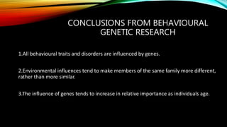 CONCLUSIONS FROM BEHAVIOURAL
GENETIC RESEARCH
1.All behavioural traits and disorders are influenced by genes.
2.Environmental influences tend to make members of the same family more different,
rather than more similar.
3.The influence of genes tends to increase in relative importance as individuals age.
 