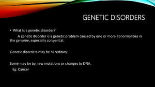 GENETIC DISORDERS
• What is a genetic disorder?
A genetic disorder is a genetic problem caused by one or more abnormalities in
the genome, especially congenital.
Genetic disorders may be hereditary.
Some may be by new mutations or changes to DNA.
Eg: Cancer
 