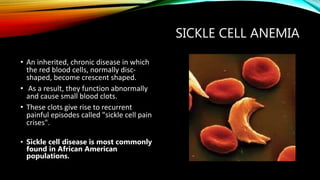 SICKLE CELL ANEMIA
• An inherited, chronic disease in which
the red blood cells, normally disc-
shaped, become crescent shaped.
• As a result, they function abnormally
and cause small blood clots.
• These clots give rise to recurrent
painful episodes called "sickle cell pain
crises".
• Sickle cell disease is most commonly
found in African American
populations.
 