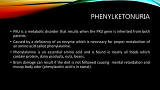 PHENYLKETONURIA
• PKU is a metabolic disorder that results when the PKU gene is inherited from both
parents.
• Caused by a deficiency of an enzyme which is necessary for proper metabolism of
an amino acid called phenylalanine.
• Phenylalanine is an essential amino acid and is found in nearly all foods which
contain protein, dairy products, nuts, beans.
• Brain damage can result if the diet is not followed causing mental retardation and
mousy body odor (phenylacetic acid is in sweat).
 